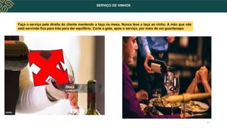 SERVIÇO DE VINHOS
11
Faça o serviço pela direita do cliente mantendo a taça na mesa. Nunca leve a taça ao vinho. A mão que não
está servindo fica para trás para dar equilíbrio. Corte a gota, após o serviço, por meio de um guardanapo
 