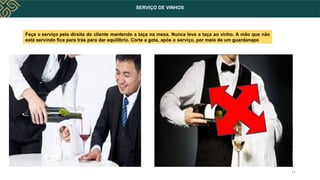 SERVIÇO DE VINHOS
11
Faça o serviço pela direita do cliente mantendo a taça na mesa. Nunca leve a taça ao vinho. A mão que não
está servindo fica para trás para dar equilíbrio. Corte a gota, após o serviço, por meio de um guardanapo
 