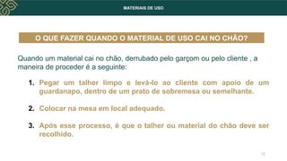 MATERIAIS DE USO
Quando um material cai no chão, derrubado pelo garçom ou pelo cliente , a
maneira de proceder é a seguinte:
1. Pegar um talher limpo e levá-lo ao cliente com apoio de um
guardanapo, dentro de um prato de sobremesa ou semelhante.
2. Colocar na mesa em local adequado.
3. Após esse processo, é que o talher ou material do chão deve ser
recolhido.
O QUE FAZER QUANDO O MATERIAL DE USO CAI NO CHÃO?
12
 
