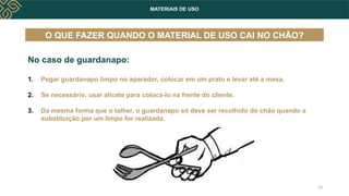 MATERIAIS DE USO
No caso de guardanapo:
1. Pegar guardanapo limpo no aparador, colocar em um prato e levar até a mesa.
2. Se necessário, usar alicate para colocá-lo na frente do cliente.
3. Da mesma forma que o talher, o guardanapo só deve ser recolhido do chão quando a
substituição por um limpo for realizada.
O QUE FAZER QUANDO O MATERIAL DE USO CAI NO CHÃO?
13
 