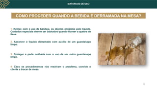 MATERIAIS DE USO
COMO PROCEDER QUANDO A BEBIDA É DERRAMADA NA MESA?
1. Retirar, com o uso da bandeja, os objetos atingidos pelo líquido.
Cuidados especiais devem ser adotados quando houver a quebra de
itens.
2. Absorver o líquido derramado com auxílio de um guardanapo
limpo.
3. Proteger a parte molhada com o uso de um outro guardanapo
limpo.
4. Caso os procedimentos não resolvam o problema, convide o
cliente a trocar de mesa.
14
 