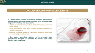 MATERIAIS DE USO
ACIDENTE COM ROUPA DE CLIENTE
▪ Caindo bebida, molho ou qualquer alimento na roupa do
cliente por um descuido do garçom, este deve desculpar-se e
se prontificar a limpar a roupa com:
▪ Talco quando for com gordura, após absorvida passar um
pano úmido
▪Pano umedecido com água quente quando alimento ou
bebida com açúcar
▪Quando o cliente provocar o acidente, oferecer ajuda com
os mesmos procedimentos
▪ Em casos especiais recorrer a Governança, para
providenciar lavagem ou retirada da mancha com outra
técnica mais específica.
16
 