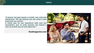 VENDAS
“A pessoa vem pelo espaço e comida, mas volta pelo
atendimento. 70% das pessoas que não voltam é pelo
tratamento que recebeu.
O cliente quer ter uma experiência nada mais que
encantadora, quer se sentir especial, não importa o
valor do produto que ele está adquirindo.”
foodmagazine.com
24
 