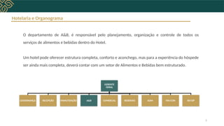 Hotelaria e Organograma
O departamento de A&B, é responsável pelo planejamento, organização e controle de todos os
serviços de alimentos e bebidas dentro do Hotel.
Um hotel pode oferecer estrutura completa, conforto e aconchego, mas para a experiência do hóspede
ser ainda mais completa, deverá contar com um setor de Alimentos e Bebidas bem estruturado.
GERENTE
GERAL
GOVERNANÇA RECEPÇÃO MANUTENÇÃO A&B COMERCIAL RESERVAS ADM FIN/CON RH/DP
5
 