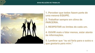 BOAS RELAÇÕES NO TRABALHO
1. Perceber que todos fazem parte de
uma mesma EQUIPE.
2. Trabalhar sempre em clima de
PARCERIA.
3. RESPEITAR os limites de cada um.
4. OUVIR mais e falar menos, estar atento
às informações.
5. Lembrar que “eu só faria para o outro o
que gostaria para mim.”
26
 