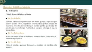 Operações de A&B na Hotelaria
1. Restaurantes
❑ Café da manhã | Almoço | Jantar
▪ Serviço de Buffet
Comidas e bebidas disponibilizadas em mesas grandes, separadas por
setores quentes e frios, respeitando sempre as boas práticas e regras de
segurança alimentar. Serviço ideal para atender grandes quantidades de
clientes ao mesmo tempo. Facilitando o serviço e o tempo de espera
dos pedidos.
▪ Serviço Cozinha Show
Pratos são preparados e finalizados na frente do cliente, como tapiocas,
omeletes e panquecas.
▪ Serviço à la Carte
Hóspede solicita o que está disponível no cardápio e é atendido pelo
garçom.
9
 