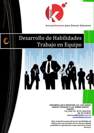 Desarrollo de Habilidades
       Trabajo en Equipo




            DESARROLLAN E IMPARTEN: LIC. LUIS ÁNGEL
              GARCIA VÁZQUEZ Y LIC. RUBÉN GARCÍA
                           GARCÍA
                         Tel: (222) 141- 49.79 ó 650.29.07,
                                          ID. 92*12*48181
                            soluciones@holistika.com.mx
                                    www.holistika.com.mx

             Este material es parte del acervo de Holistika de
             México para uso exclusivo de sus clientes. Queda
            prohibida su reproducción total o parcial con fines
                                                      de lucro.
 