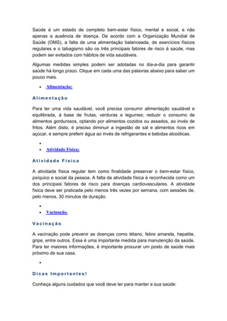 Saúde é um estado de completo bem-estar físico, mental e social, e não
apenas a ausência de doença. De acordo com a Organização Mundial de
Saúde (OMS), a falta de uma alimentação balanceada, de exercícios físicos
regulares e o tabagismo são os três principais fatores de risco à saúde, mas
podem ser evitados com hábitos de vida saudáveis.
Algumas medidas simples podem ser adotadas no dia-a-dia para garantir
saúde há longo prazo. Clique em cada uma das palavras abaixo para saber um
pouco mais.
• Alimentação;
A l i m e n t a ç ã o
Para ter uma vida saudável, você precisa consumir alimentação saudável e
equilibrada, à base de frutas, verduras e legumes; reduzir o consumo de
alimentos gordurosos, optando por alimentos cozidos ou assados, ao invés de
fritos. Além disto, é preciso diminuir a ingestão de sal e alimentos ricos em
açúcar, e sempre preferir água ao invés de refrigerantes e bebidas alcoólicas.
•
• Atividade Física;
A t i v i d a d e F í s i c a
A atividade física regular tem como finalidade preservar o bem-estar físico,
psíquico e social da pessoa. A falta de atividade física é reconhecida como um
dos principais fatores de risco para doenças cardiovasculares. A atividade
física deve ser praticada pelo menos três vezes por semana, com sessões de,
pelo menos, 30 minutos de duração.
•
• Vacinação.
V a c i n a ç ã o
A vacinação pode prevenir as doenças como tétano, febre amarela, hepatite,
gripe, entre outros. Essa é uma importante medida para manutenção da saúde.
Para ter maiores informações, é importante procurar um posto de saúde mais
próximo de sua casa.
•
D i c a s I m p o r t a n t e s !
Conheça alguns cuidados que você deve ter para manter a sua saúde:
 