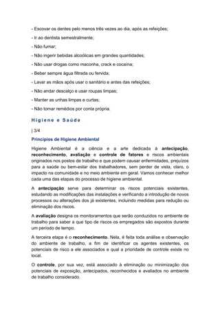 - Escovar os dentes pelo menos três vezes ao dia, após as refeições;
- Ir ao dentista semestralmente;
- Não fumar;
- Não ingerir bebidas alcoólicas em grandes quantidades;
- Não usar drogas como maconha, crack e cocaína;
- Beber sempre água filtrada ou fervida;
- Lavar as mãos após usar o sanitário e antes das refeições;
- Não andar descalço e usar roupas limpas;
- Manter as unhas limpas e curtas;
- Não tomar remédios por conta própria.
H i g i e n e e S a ú d e
| 3/4
Princípios de Higiene Ambiental
Higiene Ambiental é a ciência e a arte dedicada à antecipação,
reconhecimento, avaliação e controle de fatores e riscos ambientais
originados nos postos de trabalho e que podem causar enfermidades, prejuízos
para a saúde ou bem-estar dos trabalhadores, sem perder de vista, claro, o
impacto na comunidade e no meio ambiente em geral. Vamos conhecer melhor
cada uma das etapas do processo de higiene ambiental.
A antecipação serve para determinar os riscos potenciais existentes,
estudando as modificações das instalações e verificando a introdução de novos
processos ou alterações dos já existentes, incluindo medidas para redução ou
eliminação dos riscos.
A avaliação designa os monitoramentos que serão conduzidos no ambiente de
trabalho para saber a que tipo de riscos os empregados são expostos durante
um período de tempo.
A terceira etapa é o reconhecimento. Nela, é feita toda análise e observação
do ambiente de trabalho, a fim de identificar os agentes existentes, os
potenciais de risco a ele associados e qual a prioridade de controle existe no
local.
O controle, por sua vez, está associado à eliminação ou minimização dos
potenciais de exposição, antecipados, reconhecidos e avaliados no ambiente
de trabalho considerado.
 