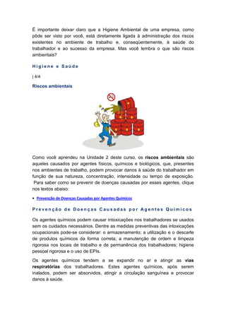 É importante deixar claro que a Higiene Ambiental de uma empresa, como
pôde ser visto por você, está diretamente ligada à administração dos riscos
existentes no ambiente de trabalho e, conseqüentemente, à saúde do
trabalhador e ao sucesso da empresa. Mas você lembra o que são riscos
ambientais?
H i g i e n e e S a ú d e
| 4/4
Riscos ambientais
Como você aprendeu na Unidade 2 deste curso, os riscos ambientais são
aqueles causados por agentes físicos, químicos e biológicos, que, presentes
nos ambientes de trabalho, podem provocar danos à saúde do trabalhador em
função de sua natureza, concentração, intensidade ou tempo de exposição.
Para saber como se prevenir de doenças causadas por esses agentes, clique
nos textos abaixo:
• Prevenção de Doenças Causadas por Agentes Químicos
P r e v e n ç ã o d e D o e n ç a s C a u s a d a s p o r A g e n t e s Q u í m i c o s
Os agentes químicos podem causar intoxicações nos trabalhadores se usados
sem os cuidados necessários. Dentre as medidas preventivas das intoxicações
ocupacionais pode-se considerar: o armazenamento; a utilização e o descarte
de produtos químicos da forma correta; a manutenção de ordem e limpeza
rigorosa nos locais de trabalho e de permanência dos trabalhadores; higiene
pessoal rigorosa e o uso de EPIs.
Os agentes químicos tendem a se expandir no ar e atingir as vias
respiratórias dos trabalhadores. Estes agentes químicos, após serem
inalados, podem ser absorvidos, atingir a circulação sanguínea e provocar
danos à saúde.
 