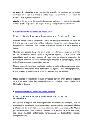 A absorção digestiva pode resultar da ingestão de resíduos de produtos
químicos presentes nas mãos e unhas sujas, da alimentação no local de
trabalho e de ingestão acidental.
A pele pode ser porta de entrada de agentes químicos no estado líquido pelo
contato direto, ou pelo uso de roupas impregnadas por resíduos químicos.
• Prevenção de Doenças Causadas por Agentes Físicos
P r e v e n ç ã o d e D o e n ç a s C a u s a d a s p o r A g e n t e s F í s i c o s
Agentes físicos são as diferentes formas de energia presentes no local de
trabalho como por exemplo: ruídos, radiações ionizantes e não ionizantes e
temperaturas anormais. Veja abaixo um destes exemplos e seus efeitos à
saúde.
Quando uma pessoa é exposta a um ruído com intensidade superior ao limite
de 85 decibéis/8h, como prevê a legislação vigente, poderá perder sua
capacidade auditiva para sempre. O ruído põe em risco a segurança do
trabalhador, interfere na sua comunicação, dificulta a concentração, causa
irritabilidade, cansaço e alterações no sono.
Medida preventiva adotada nos locais que tenha muito ruído: em primeiro lugar
o isolamento do ruído na fonte de emissão do agente. Caso não seja possível,
a utilização do equipamento de proteção auditiva pelo trabalhador.
Dica: quando o trabalhador realizar atividades por um longo período exposto
ao sol, ele deve utilizar fardamento de manga comprida, creme protetor com
filtro solar e chapéu.
• Prevenção de Doenças Causadas por Agentes Biológicos
P r e v e n ç ã o d e D o e n ç a s C a u s a d a s p o r A g e n t e s
B i o l ó g i c o s
Os agentes biológicos são microorganismos causadores de doenças, com os
quais pode o trabalhador entrar em contato, no exercício de diversas atividades
profissionais. Os exemplos são: vírus, bactérias, parasitas, fungos, etc. Alguns
profissionais ficam mais expostos devido a característica de suas atividades,
são eles: médicos, enfermeiros, funcionários de laboratórios, lixeiros,
açougueiros, etc.
 