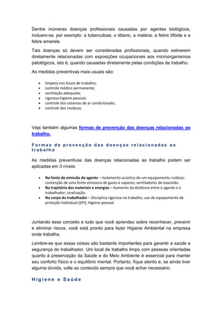 Dentre inúmeras doenças profissionais causadas por agentes biológicos,
incluem-se, por exemplo: a tuberculose, o tétano, a malária, a febre tifóide e a
febre amarela.
Tais doenças só devem ser consideradas profissionais, quando estiverem
diretamente relacionadas com exposições ocupacionais aos microorganismos
patológicos, isto é, quando causadas diretamente pelas condições de trabalho.
As medidas preventivas mais usuais são:
• limpeza nos locais de trabalho;
• controle médico permanente;
• ventilação adequada;
• rigorosa higiene pessoal;
• controle dos sistemas de ar condicionado;
• controle dos resíduos.
Veja também algumas formas de prevenção das doenças relacionadas ao
trabalho.
F o r m a s d e p r e v e n ç ã o d a s d o e n ç a s r e l a c i o n a d a s a o
t r a b a l h o
As medidas preventivas das doenças relacionadas ao trabalho podem ser
aplicadas em 3 níveis:
• Na fonte de emissão do agente – Isolamento acústico de um equipamento ruidoso;
contenção de uma fonte emissora de gases e vapores; ventiladores de exaustão.
• Na trajetória dos materiais e energias – Aumento da distância entre o agente e o
trabalhador; sinalização.
• No corpo do trabalhador – Disciplina rigorosa no trabalho; uso de equipamento de
proteção Individual (EPI); higiene pessoal
Juntando esse conceito e tudo que você aprendeu sobre reconhecer, prevenir
e eliminar riscos, você está pronto para fazer Higiene Ambiental na empresa
onde trabalha.
Lembre-se que essas coisas são bastante importantes para garantir a saúde e
segurança do trabalhador. Um local de trabalho limpo com pessoas orientadas
quanto à preservação da Saúde e do Meio Ambiente é essencial para manter
seu conforto físico e o equilíbrio mental. Portanto, fique atento e, se ainda tiver
alguma dúvida, volte ao conteúdo sempre que você achar necessário.
H i g i e n e e S a ú d e
 