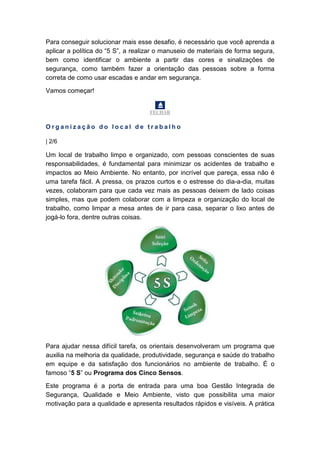Para conseguir solucionar mais esse desafio, é necessário que você aprenda a
aplicar a política do “5 S”, a realizar o manuseio de materiais de forma segura,
bem como identificar o ambiente a partir das cores e sinalizações de
segurança, como também fazer a orientação das pessoas sobre a forma
correta de como usar escadas e andar em segurança.
Vamos começar!
FECHAR
O r g a n i z a ç ã o d o l o c a l d e t r a b a l h o
| 2/6
Um local de trabalho limpo e organizado, com pessoas conscientes de suas
responsabilidades, é fundamental para minimizar os acidentes de trabalho e
impactos ao Meio Ambiente. No entanto, por incrível que pareça, essa não é
uma tarefa fácil. A pressa, os prazos curtos e o estresse do dia-a-dia, muitas
vezes, colaboram para que cada vez mais as pessoas deixem de lado coisas
simples, mas que podem colaborar com a limpeza e organização do local de
trabalho, como limpar a mesa antes de ir para casa, separar o lixo antes de
jogá-lo fora, dentre outras coisas.
Para ajudar nessa difícil tarefa, os orientais desenvolveram um programa que
auxilia na melhoria da qualidade, produtividade, segurança e saúde do trabalho
em equipe e da satisfação dos funcionários no ambiente de trabalho. É o
famoso “5 S” ou Programa dos Cinco Sensos.
Este programa é a porta de entrada para uma boa Gestão Integrada de
Segurança, Qualidade e Meio Ambiente, visto que possibilita uma maior
motivação para a qualidade e apresenta resultados rápidos e visíveis. A prática
 