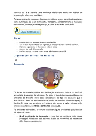 contínua do “5 S” permite uma mudança interior que resulta em hábitos de
organização e limpeza saudáveis.
Para começar esta mudança, devemos considerar alguns aspectos importantes
como iluminação do local de trabalho, transporte, armazenamento e manuseio
de materiais, sinalização de segurança, e pisos e escadas. Vamos lá?
D i c a s !
• Cuidado para não descartar materiais importantes.
• Tão ou mais importante do que organizar, é conseguir manter o padrão acordado.
• Manter a organização só depende da ação de todos
• Comece por você, dê o exemplo.
• Por fim, comece a praticar hoje e agora. Não deixe para amanhã!
O r g a n i z a ç ã o d o l o c a l d e t r a b a l h o
| 3/6
Iluminação
Os locais de trabalho devem ter iluminação adequada, natural ou artificial,
apropriada à natureza da atividade. Ou seja, o tipo de iluminação utilizada no
ambiente de trabalho deve estar relacionado ao tipo de atividade que é
realizada ali. Além de ser distribuída e difusa de maneira uniforme (igual), a
iluminação deve ser projetada e instalada de forma a evitar ofuscamento,
reflexos incômodos, sombras e contrastes excessivos.
No ambiente de trabalho, é comum encontrar alguns problemas que precisam
ser evitados como:
• Nível insuficiente de iluminação – esse tipo de problema pode causar
percepção inadequada dos detalhes, queda de rendimento do trabalhador,
além de erros, cansaço etc.;
 