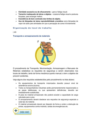 • Claridade excessiva ou de ofuscamento – gera a fadiga visual;
• Tamanho inadequado de letras e objetos – ocasiona fadiga visual e posturas
forçadas, para enxergar melhor;
• Inexistência de bom contraste dos limites do objeto;
• Uso de lâmpadas de baixa reprodutibilidade cromática como lâmpadas de
vapor de sódio para atividades em que a percepção de cores é fundamental.
O r g a n i z a ç ã o d o l o c a l d e t r a b a l h o
| 4/6
Transporte e armazenamento de materiais
O procedimento de Transporte, Movimentação, Armazenagem e Manuseio de
Materiais estabelece os requisitos de segurança a serem observados nos
locais de trabalho, tanto de forma mecânica quanto manual, e tem o objetivo de
prevenir acidentes.
Veja alguns dos requisitos estabelecidos pelo procedimento na lista abaixo:
• Os equipamentos de transporte motorizados deverão possuir sinal de
advertência sonora (buzina).
• Todos os transportadores industriais serão permanentemente inspecionados e
as peças defeituosas, ou que apresentem deficiências, deverão ser
imediatamente substituídas.
• O peso do material armazenado não poderá exceder a capacidade de carga
calculada para o piso.
• O armazenamento deverá obedecer aos requisitos de segurança especiais a
cada tipo de material.
• O material armazenado deverá ser disposto de forma a evitar a obstrução de
portas, equipamentos contra incêndio, saídas de emergências etc.
 