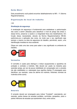S a i b a M a i s !
Este procedimento você poderá encontrar detalhadamente na NR – 11 (Norma
Regulamentadora).
O r g a n i z a ç ã o d o l o c a l d e t r a b a l h o
| 5/6
Sinalização de segurança
A sinalização de segurança é fundamental para estabelecer a padronização
das cores a serem utilizadas para classificar o nível de perigo das áreas e,
dessa forma, preservar a saúde e a integridade física dos trabalhadores. Em
função dessa necessidade, através da Norma Regulamentadora NR-26,
padronizou-se a aplicação das cores, de modo que o seu significado seja
sempre o mesmo na área de segurança do trabalho, permitindo, assim, uma
identificação imediata do risco existente.
Clique em cada uma das cores para saber o seu significado no ambiente de
trabalho.
V e r m e l h o
O vermelho é usado para distinguir e indicar equipamentos e aparelhos de
proteção e combate a incêndio. Não deverá ser usado na indústria para
assinalar perigo, por ser de pouca visibilidade em comparação com o amarelo
(de alta visibilidade) e o alaranjado (que significa Alerta). É empregado para
identificar, por exemplo, caixa de alarme de incêndio; hidrantes; bombas de
incêndios entre outros.
A m a r e l o
O amarelo deverá ser empregado para indicar "Cuidado!", assinalando, por
exemplo, partes baixas de escadas portáteis, corrimões, parapeitos, pisos e
partes inferiores de escadas que apresentem risco, entre outros.
 