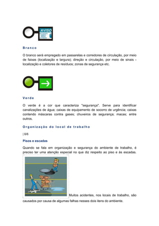 B r a n c o
O branco será empregado em passarelas e corredores de circulação, por meio
de faixas (localização e largura); direção e circulação, por meio de sinais -
localização e coletores de resíduos; zonas de segurança etc.
V e r d e
O verde é a cor que caracteriza "segurança". Serve para identificar
canalizações de água; caixas de equipamento de socorro de urgência; caixas
contendo máscaras contra gases; chuveiros de segurança; macas; entre
outros.
O r g a n i z a ç ã o d o l o c a l d e t r a b a l h o
| 6/6
Pisos e escadas
Quando se fala em organização e segurança do ambiente de trabalho, é
preciso ter uma atenção especial no que diz respeito ao piso e às escadas.
Muitos acidentes, nos locais de trabalho, são
causados por causa de algumas falhas nesses dois itens do ambiente.
 
