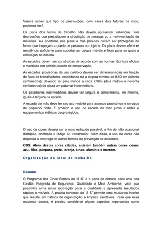 Vamos saber que tipo de precauções, com esses dois fatores de risco,
podemos ter?
Os pisos dos locais de trabalho não devem apresentar saliências nem
depressões que prejudiquem a circulação de pessoas ou a movimentação de
materiais. As aberturas nos pisos e nas paredes devem ser protegidas de
forma que impeçam a queda de pessoas ou objetos. Os pisos devem oferecer
resistência suficiente para suportar as cargas móveis e fixas para as quais a
edificação se destina.
As escadas devem ser construídas de acordo com as normas técnicas oficiais
e mantidas em perfeito estado de conservação.
As escadas provisórias de uso coletivo devem ser dimensionadas em função
do fluxo de trabalhadores, respeitando-se a largura mínima de 0,80 cm (oitenta
centímetros), devendo ter pelo menos a cada 2,90m (dois metros e noventa
centímetros) de altura um patamar intermediário.
Os patamares intermediários devem ter largura e comprimento, no mínimo,
iguais à largura da escada.
A escada de mão deve ter seu uso restrito para acessos provisórios e serviços
de pequeno porte. É proibido o uso de escada de mão junto a redes e
equipamentos elétricos desprotegidos.
O uso de cores deverá ser o mais reduzido possível, a fim de não ocasionar
distração, confusão e fadiga ao trabalhador. Além disso, o uso de cores não
dispensa o emprego de outras formas de prevenção de acidentes.
OBS: Além destas cores citadas, existem também outras cores como:
azul, lilás, púrpura, preto, laranja, cinza, alumínio e marrom.
O r g a n i z a ç ã o d o l o c a l d e t r a b a l h o
Resumo
O Programa dos Cinco Sensos ou “5 S” é a porta de entrada para uma boa
Gestão Integrada de Segurança, Qualidade e Meio Ambiente, visto que
possibilita uma maior motivação para a qualidade e apresenta resultados
rápidos e visíveis. A prática contínua do “5 S” permite uma mudança interior
que resulta em hábitos de organização e limpeza saudáveis. Para que essa
mudança ocorra, é preciso considerar alguns aspectos importantes como
 