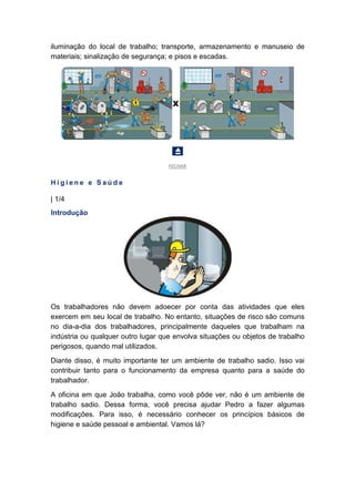 iluminação do local de trabalho; transporte, armazenamento e manuseio de
materiais; sinalização de segurança; e pisos e escadas.
FECHAR
H i g i e n e e S a ú d e
| 1/4
Introdução
Os trabalhadores não devem adoecer por conta das atividades que eles
exercem em seu local de trabalho. No entanto, situações de risco são comuns
no dia-a-dia dos trabalhadores, principalmente daqueles que trabalham na
indústria ou qualquer outro lugar que envolva situações ou objetos de trabalho
perigosos, quando mal utilizados.
Diante disso, é muito importante ter um ambiente de trabalho sadio. Isso vai
contribuir tanto para o funcionamento da empresa quanto para a saúde do
trabalhador.
A oficina em que João trabalha, como você pôde ver, não é um ambiente de
trabalho sadio. Dessa forma, você precisa ajudar Pedro a fazer algumas
modificações. Para isso, é necessário conhecer os princípios básicos de
higiene e saúde pessoal e ambiental. Vamos lá?
 