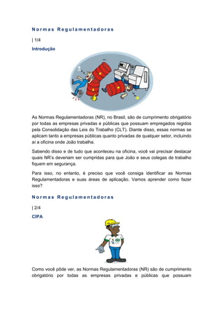 N o r m a s R e g u l a m e n t a d o r a s
| 1/4
Introdução
As Normas Regulamentadoras (NR), no Brasil, são de cumprimento obrigatório
por todas as empresas privadas e públicas que possuam empregados regidos
pela Consolidação das Leis do Trabalho (CLT). Diante disso, essas normas se
aplicam tanto a empresas públicas quanto privadas de qualquer setor, incluindo
aí a oficina onde João trabalha.
Sabendo disso e de tudo que aconteceu na oficina, você vai precisar destacar
quais NR’s deveriam ser cumpridas para que João e seus colegas de trabalho
fiquem em segurança.
Para isso, no entanto, é preciso que você consiga identificar as Normas
Regulamentadoras e suas áreas de aplicação. Vamos aprender como fazer
isso?
N o r m a s R e g u l a m e n t a d o r a s
| 2/4
CIPA
Como você pôde ver, as Normas Regulamentadoras (NR) são de cumprimento
obrigatório por todas as empresas privadas e públicas que possuam
 