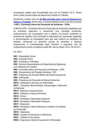 empregados regidos pela Consolidação das Leis do Trabalho (CLT). Dessa
forma, estão inclusas ações de Segurança e Saúde no Trabalho.
Atualmente, existem cerca de 33 NRs previstas para a área de Segurança e
Saúde no Trabalho. Dentre elas, é possível destacar como uma das principais
a NR 5 - Comissão Interna de Prevenção de Acidentes – CIPA.
A NR-05 (CIPA - Comissão Interna de Prevenção de Acidentes) estabelece que
as empresas organizem e mantenham uma comissão constituída,
exclusivamente, por empregados com o objetivo de prevenir acidentes no
ambiente de trabalho. Essa comissão é responsável por apresentar sugestões
e recomendações ao empregador para que este melhore as condições de
trabalho, eliminando as possíveis causas de acidentes e doenças
ocupacionais. A fundamentação legal, ordinária e específica, que dá
embasamento jurídico à existência desta NR, são os artigos 163 a 165 da CLT.
3 3 N R s
NR1 - Disposições Gerais
NR2 - Inspeção Prévia
NR3 - Embargo ou Interdição
NR4 - Serviços Especializados em Engenharia de Segurança
e em Medicina do Trabalho
NR5 - Comissão Interna de Prevenção de Acidentes - CIPA
NR6 - Equipamentos de Proteção Individual – EPI
NR7 - Programas de Controle Médico de Saúde Ocupacional
NR8 - Edificações
NR9 - Programas de Prevenção de Riscos Ambientais
NR10 - Instalações e Serviços em Eletricidade
NR11 - Transporte, Movimentação, Armazenagem e Manuseio
de Materiais
NR12 - Máquinas e Equipamentos
NR13 - Caldeiras e Vasos de Pressão
NR14 - Fornos
NR15 - Atividades e Operações Insalubres
NR16 - Atividades e Operações Perigosas
NR17 - Ergonomia
NR18 - Condições e Meio Ambiente de Trabalho na Indústria
da Construção
NR19 – Explosivos
NR20 - Líquidos Combustíveis e Inflamáveis
NR21 - Trabalho a Céu Aberto
NR22 - Segurança e Saúde Ocupacional na Mineração
 