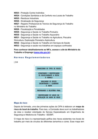 NR23 - Proteção Contra Incêndios
NR24 - Condições Sanitárias e de Conforto nos Locais de Trabalho
NR25 - Resíduos Industriais
NR26 - Sinalização de Segurança
NR27 - Registro Profissional do Técnico de Segurança do Trabalho
no Ministério do Trabalho
NR28 - Fiscalização e Penalidades
NR29 - Segurança e Saúde no Trabalho Portuário
NR30 - Segurança e Saúde no Trabalho Aquaviário
NR31 - Segurança e Saúde no Trabalho na Agricultura, Pecuária
Silvicultura, Exploração Florestal e Aqüicultura
NR32 - Segurança e Saúde no Trabalho em Serviços de Saúde
NR33 - Segurança e saúde nos trabalhos em espaços confinados
Para conhecer detalhadamente as NR’s, acesse o site do Ministério do
Trabalho e Emprego (www.mte.gov.br).
N o r m a s R e g u l a m e n t a d o r a s
| 3/4
Mapa de risco
Depois de formada, uma das primeiras ações da CIPA é elaborar um mapa de
risco do local de trabalho. Para isso, a Comissão deve ouvir os trabalhadores
da área e receber orientação do Serviço Especializado em Engenharia de
Segurança e Medicina do Trabalho - SESMT.
O mapa de risco é a representação gráfica dos riscos existentes nos locais de
trabalho por meio de círculos de diferentes tamanhos e cores. Esse mapa tem
 