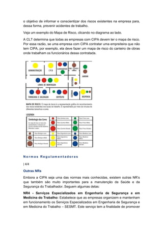 o objetivo de informar e conscientizar dos riscos existentes na empresa para,
dessa forma, prevenir acidentes de trabalho.
Veja um exemplo do Mapa de Risco, clicando no diagrama ao lado.
A CLT determina que todas as empresas com CIPA devem ter o mapa de risco.
Por essa razão, se uma empresa com CIPA contratar uma empreiteira que não
tem CIPA, por exemplo, ela deve fazer um mapa de risco do canteiro de obras
onde trabalham os funcionários dessa contratada.
N o r m a s R e g u l a m e n t a d o r a s
| 4/4
Outras NRs
Embora a CIPA seja uma das normas mais conhecidas, existem outras NR’s
que também são muito importantes para a manutenção da Saúde e da
Segurança do Trabalhador. Seguem algumas delas:
NR4 - Serviços Especializados em Engenharia de Segurança e em
Medicina do Trabalho: Estabelece que as empresas organizem e mantenham
em funcionamento os Serviços Especializados em Engenharia de Segurança e
em Medicina do Trabalho – SESMT. Este serviço tem a finalidade de promover
 