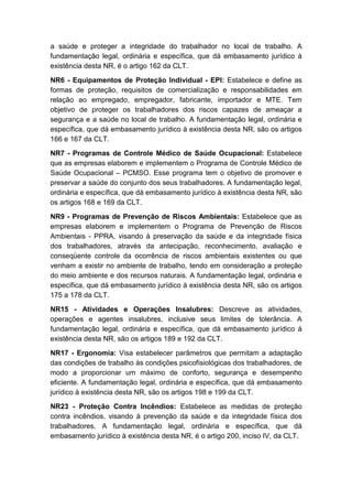 a saúde e proteger a integridade do trabalhador no local de trabalho. A
fundamentação legal, ordinária e específica, que dá embasamento jurídico à
existência desta NR, é o artigo 162 da CLT.
NR6 - Equipamentos de Proteção Individual - EPI: Estabelece e define as
formas de proteção, requisitos de comercialização e responsabilidades em
relação ao empregado, empregador, fabricante, importador e MTE. Tem
objetivo de proteger os trabalhadores dos riscos capazes de ameaçar a
segurança e a saúde no local de trabalho. A fundamentação legal, ordinária e
específica, que dá embasamento jurídico à existência desta NR, são os artigos
166 e 167 da CLT.
NR7 - Programas de Controle Médico de Saúde Ocupacional: Estabelece
que as empresas elaborem e implementem o Programa de Controle Médico de
Saúde Ocupacional – PCMSO. Esse programa tem o objetivo de promover e
preservar a saúde do conjunto dos seus trabalhadores. A fundamentação legal,
ordinária e específica, que dá embasamento jurídico à existência desta NR, são
os artigos 168 e 169 da CLT.
NR9 - Programas de Prevenção de Riscos Ambientais: Estabelece que as
empresas elaborem e implementem o Programa de Prevenção de Riscos
Ambientais - PPRA, visando à preservação da saúde e da integridade física
dos trabalhadores, através da antecipação, reconhecimento, avaliação e
conseqüente controle da ocorrência de riscos ambientais existentes ou que
venham a existir no ambiente de trabalho, tendo em consideração a proteção
do meio ambiente e dos recursos naturais. A fundamentação legal, ordinária e
específica, que dá embasamento jurídico à existência desta NR, são os artigos
175 a 178 da CLT.
NR15 - Atividades e Operações Insalubres: Descreve as atividades,
operações e agentes insalubres, inclusive seus limites de tolerância. A
fundamentação legal, ordinária e específica, que dá embasamento jurídico à
existência desta NR, são os artigos 189 e 192 da CLT.
NR17 - Ergonomia: Visa estabelecer parâmetros que permitam a adaptação
das condições de trabalho às condições psicofisiológicas dos trabalhadores, de
modo a proporcionar um máximo de conforto, segurança e desempenho
eficiente. A fundamentação legal, ordinária e específica, que dá embasamento
jurídico à existência desta NR, são os artigos 198 e 199 da CLT.
NR23 - Proteção Contra Incêndios: Estabelece as medidas de proteção
contra incêndios, visando à prevenção da saúde e da integridade física dos
trabalhadores. A fundamentação legal, ordinária e específica, que dá
embasamento jurídico à existência desta NR, é o artigo 200, inciso IV, da CLT.
 