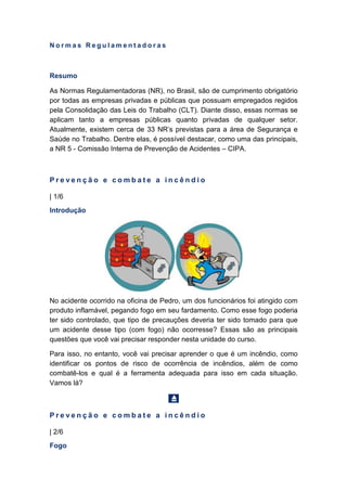 N o r m a s R e g u l a m e n t a d o r a s
Resumo
As Normas Regulamentadoras (NR), no Brasil, são de cumprimento obrigatório
por todas as empresas privadas e públicas que possuam empregados regidos
pela Consolidação das Leis do Trabalho (CLT). Diante disso, essas normas se
aplicam tanto a empresas públicas quanto privadas de qualquer setor.
Atualmente, existem cerca de 33 NR’s previstas para a área de Segurança e
Saúde no Trabalho. Dentre elas, é possível destacar, como uma das principais,
a NR 5 - Comissão Interna de Prevenção de Acidentes – CIPA.
P r e v e n ç ã o e c o m b a t e a i n c ê n d i o
| 1/6
Introdução
No acidente ocorrido na oficina de Pedro, um dos funcionários foi atingido com
produto inflamável, pegando fogo em seu fardamento. Como esse fogo poderia
ter sido controlado, que tipo de precauções deveria ter sido tomado para que
um acidente desse tipo (com fogo) não ocorresse? Essas são as principais
questões que você vai precisar responder nesta unidade do curso.
Para isso, no entanto, você vai precisar aprender o que é um incêndio, como
identificar os pontos de risco de ocorrência de incêndios, além de como
combatê-los e qual é a ferramenta adequada para isso em cada situação.
Vamos lá?
P r e v e n ç ã o e c o m b a t e a i n c ê n d i o
| 2/6
Fogo
 