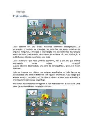 ORG-01234
P r o b l e m á t i c a
João trabalha em uma oficina mecânica totalmente desorganizada. A
arrumação, o depósito de materiais, as proteções das partes rotativas de
algumas máquinas, a limpeza, a organização e os equipamentos de proteção
contra incêndio praticamente não existem. O ambiente não tem sinalização e
está cheio de objetos espalhados pelo chão.
João acreditava que nada poderia acontecer, até o dia em que estava
carregando umas caixas e tropeçou!
Aquele acidente desencadeou uma série de conseqüências, gerando a maior
confusão.
João ao tropeçar nos objetos que estavam espalhados no chão, lançou as
caixas sobre uma pilha de tambores com líquidos inflamáveis. Seu colega que
estava fumando naquele local, derrubou o cigarro acesso sobre o líquido e
imediatamente começou a pegar fogo!
Os demais trabalhadores começaram a ficar nervosos com a situação e uma
série de outros acidentes começaram ocorrer.
 