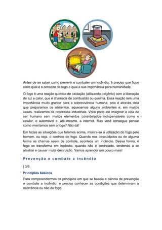 Antes de se saber como prevenir e combater um incêndio, é preciso que fique
claro qual é o conceito de fogo e qual a sua importância para humanidade.
O fogo é uma reação química de oxidação (utilizando oxigênio) com a liberação
de luz e calor, que é chamada de combustão ou queima. Essa reação tem uma
importância muito grande para a sobrevivência humana, pois é através dela
que preparamos os alimentos, aquecemos alguns ambientes e, em muitos
casos, realizamos os processos industriais. Você pode até imaginar a vida do
ser humano sem muitos elementos considerados indispensáveis como o
celular, o automóvel e, até mesmo, a internet. Mas você consegue pensar
como viveríamos sem o fogo? Não dá!
Em todas as situações que falamos acima, mostra-se a utilização do fogo pelo
homem, ou seja, o controle do fogo. Quando nos descuidados ou de alguma
forma as chamas saem de controle, acontece um incêndio. Dessa forma, o
fogo se transforma em incêndio, quando não é controlado, tendendo a se
alastrar e causar muita destruição. Vamos aprender um pouco mais!
P r e v e n ç ã o e c o m b a t e a i n c ê n d i o
| 3/6
Princípios básicos
Para compreendermos os princípios em que se baseia a ciência de prevenção
e combate a incêndio, é preciso conhecer as condições que determinam a
ocorrência ou não do fogo.
 