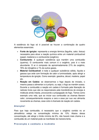 A existência do fogo só é possível se houver a combinação de quatro
elementos essenciais:
• Fonte de ignição: representa a energia térmica (fagulha, calor, faísca)
necessária para ativar a reação química entre um material combustível
(papel, madeira) e o comburente (oxigênio).
• Comburente: é qualquer substância que mantém uma combustão
(queima). O comburente mais comum é o oxigênio, pois é o mais
abundante. O ar é composto de aproximadamente 21% de oxigênio,
78% de nitrogênio e 1% de outros gases.
• Material Combustível: é toda e qualquer substância sólida, líquida e
gasosa que arde com formação de calor e luminosidade, após atingir a
temperatura de ignição. Como exemplo: gasolina, álcool, madeira, papel
etc.
• Reação em Cadeia: se observarmos o fogo depois de iniciado, o
mesmo passa a alimentar a si próprio, ou seja, o fogo se mantém aceso.
Durante a combustão a reação em cadeia é formada pela liberação de
radicais livres que são os responsáveis pela transferência de energia à
molécula ainda intacta, provocando a propagação do fogo. Temos como
exemplo uma vela, que ao iniciar sua combustão as chamas liberam
calor, consequentemente evapora a cera e essa por sua vez alimenta
novamente as chamas, esse ciclo é chamado de reação em cadeia.
A t e n ç ã o !
Para que haja combustão, é necessário que o oxigênio contido no ar
atmosférico esteja na concentração mínima de 13%. Abaixo dessa
concentração, até atingir o limite mínimo de 6%, não haverá mais chama e a
combustão de um material pode se manifestar de maneira lenta.
P r e v e n ç ã o e c o m b a t e a i n c ê n d i o
 