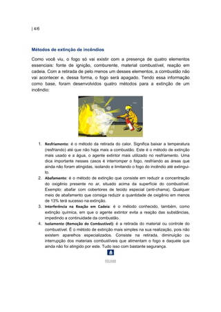 | 4/6
Métodos de extinção de incêndios
Como você viu, o fogo só vai existir com a presença de quatro elementos
essenciais: fonte de ignição, comburente, material combustível, reação em
cadeia. Com a retirada de pelo menos um desses elementos, a combustão não
vai acontecer e, dessa forma, o fogo será apagado. Tendo essa informação
como base, foram desenvolvidos quatro métodos para a extinção de um
incêndio:
1. Resfriamento: é o método da retirada do calor. Significa baixar a temperatura
(resfriando) até que não haja mais a combustão. Este é o método de extinção
mais usado e a água, o agente extintor mais utilizado no resfriamento. Uma
dica importante nesses casos é interromper o fogo, resfriando as áreas que
ainda não foram atingidas, isolando e limitando o fogo do incêndio até extingui-
lo.
2. Abafamento: é o método de extinção que consiste em reduzir a concentração
do oxigênio presente no ar, situado acima da superfície do combustível.
Exemplo: abafar com cobertores de tecido especial (anti-chama). Qualquer
meio de abafamento que consiga reduzir a quantidade de oxigênio em menos
de 13% terá sucesso na extinção.
3. Interferência na Reação em Cadeia: é o método conhecido, também, como
extinção química, em que o agente extintor evita a reação das substâncias,
impedindo a continuidade da combustão.
4. Isolamento (Remoção do Combustível): é a retirada do material ou controle do
combustível. É o método de extinção mais simples na sua realização, pois não
existem aparelhos especializados. Consiste na retirada, diminuição ou
interrupção dos materiais combustíveis que alimentam o fogo e daquele que
ainda não foi atingido por este. Tudo isso com bastante segurança.
FECHAR
 