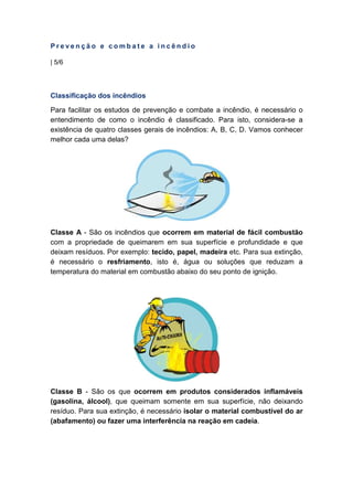 P r e v e n ç ã o e c o m b a t e a i n c ê n d i o
| 5/6
Classificação dos incêndios
Para facilitar os estudos de prevenção e combate a incêndio, é necessário o
entendimento de como o incêndio é classificado. Para isto, considera-se a
existência de quatro classes gerais de incêndios: A, B, C, D. Vamos conhecer
melhor cada uma delas?
Classe A - São os incêndios que ocorrem em material de fácil combustão
com a propriedade de queimarem em sua superfície e profundidade e que
deixam resíduos. Por exemplo: tecido, papel, madeira etc. Para sua extinção,
é necessário o resfriamento, isto é, água ou soluções que reduzam a
temperatura do material em combustão abaixo do seu ponto de ignição.
Classe B - São os que ocorrem em produtos considerados inflamáveis
(gasolina, álcool), que queimam somente em sua superfície, não deixando
resíduo. Para sua extinção, é necessário isolar o material combustível do ar
(abafamento) ou fazer uma interferência na reação em cadeia.
 