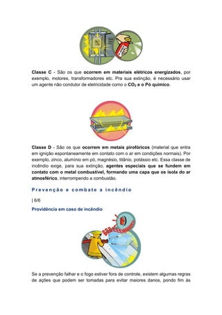 Classe C - São os que ocorrem em materiais elétricos energizados, por
exemplo, motores, transformadores etc. Pra sua extinção, é necessário usar
um agente não condutor de eletricidade como o CO2 e o Pó químico.
Classe D - São os que ocorrem em metais pirofóricos (material que entra
em ignição espontaneamente em contato com o ar em condições normais). Por
exemplo, zinco, alumínio em pó, magnésio, titânio, potássio etc. Essa classe de
incêndio exige, para sua extinção, agentes especiais que se fundem em
contato com o metal combustível, formando uma capa que os isola do ar
atmosférico, interrompendo a combustão.
P r e v e n ç ã o e c o m b a t e a i n c ê n d i o
| 6/6
Providência em caso de incêndio
Se a prevenção falhar e o fogo estiver fora de controle, existem algumas regras
de ações que podem ser tomadas para evitar maiores danos, pondo fim às
 