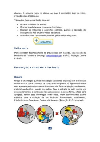 chamas. A primeira regra no ataque ao fogo é combatê-lo logo no início,
evitando a sua propagação.
Tão cedo o fogo se manifeste, deve-se:
• Acionar o sistema de alarme;
• Chamar imediatamente o corpo de bombeiros;
• Desligar as máquinas e aparelhos elétricos, quando a operação do
desligamento não envolver riscos adicionais;
• Atacá-lo o mais rapidamente possível, pelos meios adequados.
S a i b a m a i s
Para conhecer detalhadamente as providências em incêndio, veja no site do
Ministério do Trabalho e Emprego (www.mte.gov.br), a NR-23 Proteção Contra
Incêndio.
P r e v e n ç ã o e c o m b a t e a i n c ê n d i o
Resumo
O fogo é uma reação química de oxidação (utilizando oxigênio) com a liberação
de luz e calor, que é chamada de combustão ou queima. O fogo só vai existir
com a presença de quatro elementos essenciais: fonte de ignição, comburente,
material combustível, reação em cadeia. Com a retirada de pelo menos um
desses elementos, a combustão não vai acontecer e, dessa forma, o fogo será
apagado. Tendo essa informação como base, foram desenvolvidos quatro
métodos para a extinção de um incêndio: Resfriamento, Abafamento,
Interferência na Reação em Cadeia e Isolamento (Remoção do Combustível).
 