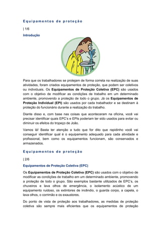 E q u i p a m e n t o s d e p r o t e ç ã o
| 1/6
Introdução
Para que os trabalhadores se protejam de forma correta na realização de suas
atividades, foram criados equipamentos de proteção, que podem ser coletivos
ou individuais. Os Equipamentos de Proteção Coletiva (EPC) são usados
com o objetivo de modificar as condições de trabalho em um determinado
ambiente, promovendo a proteção de todo o grupo. Já os Equipamentos de
Proteção Individual (EPI) são usados por cada trabalhador e se destinam à
proteção do funcionário durante a realização do trabalho.
Diante disso e, com base nas coisas que aconteceram na oficina, você vai
precisar identificar quais EPC’s e EPIs poderiam ter sido usados para evitar ou
diminuir os efeitos do tropeço de João.
Vamos lá! Basta ter atenção a tudo que for dito que rapidinho você vai
conseguir identificar qual é o equipamento adequado para cada atividade e
profissional, bem como os equipamentos funcionam, são conservados e
armazenados.
E q u i p a m e n t o s d e p r o t e ç ã o
| 2/6
Equipamentos de Proteção Coletiva (EPC)
Os Equipamentos de Proteção Coletiva (EPC) são usados com o objetivo de
modificar as condições de trabalho em um determinado ambiente, promovendo
a proteção de todo o grupo. São exemplos bastante utilizados de EPC’s, os
chuveiros e lava olhos de emergência, o isolamento acústico de um
equipamento ruidoso, os extintores de incêndio, o guarda corpo, a capela, o
lava olhos, o corrimão e os exaustores.
Do ponto de vista de proteção aos trabalhadores, as medidas de proteção
coletiva são sempre mais eficientes que os equipamentos de proteção
 