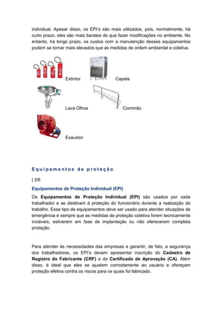 individual. Apesar disso, os EPI’s são mais utilizados, pois, normalmente, há
curto prazo, eles são mais baratos do que fazer modificações no ambiente. No
entanto, há longo prazo, os custos com a manutenção desses equipamentos
podem se tornar mais elevados que as medidas de ordem ambiental e coletiva.
Extintor Capela
Lava Olhos Corrimão
Exaustor
E q u i p a m e n t o s d e p r o t e ç ã o
| 3/6
Equipamentos de Proteção Individual (EPI)
Os Equipamentos de Proteção Individual (EPI) são usados por cada
trabalhador e se destinam à proteção do funcionário durante a realização do
trabalho. Esse tipo de equipamentos deve ser usado para atender situações de
emergência e sempre que as medidas de proteção coletiva forem tecnicamente
inviáveis, estiverem em fase de implantação ou não oferecerem completa
proteção.
Para atender às necessidades das empresas e garantir, de fato, a segurança
dos trabalhadores, os EPI’s devem apresentar inscrição do Cadastro de
Registro do Fabricante (CRF) e do Certificado de Aprovação (CA). Além
disso, é ideal que eles se ajustem comodamente ao usuário e ofereçam
proteção efetiva contra os riscos para os quais foi fabricado.
 