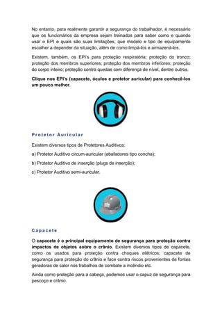 No entanto, para realmente garantir a segurança do trabalhador, é necessário
que os funcionários da empresa sejam treinados para saber como e quando
usar o EPI e quais são suas limitações, que modelo e tipo de equipamento
escolher a depender da situação, além de como limpá-los e armazená-los.
Existem, também, os EPI’s para proteção respiratória; proteção do tronco;
proteção dos membros superiores; proteção dos membros inferiores; proteção
do corpo inteiro; proteção contra quedas com diferença de nível, dentre outros.
Clique nos EPI’s (capacete, óculos e protetor auricular) para conhecê-los
um pouco melhor.
P r o t e t o r A u r i c u l a r
Existem diversos tipos de Protetores Auditivos:
a) Protetor Auditivo circum-auricular (abafadores tipo concha);
b) Protetor Auditivo de inserção (plugs de inserção);
c) Protetor Auditivo semi-auricular.
C a p a c e t e
O capacete é o principal equipamento de segurança para proteção contra
impactos de objetos sobre o crânio. Existem diversos tipos de capacete,
como os usados para proteção contra choques elétricos; capacete de
segurança para proteção do crânio e face contra riscos provenientes de fontes
geradoras de calor nos trabalhos de combate a incêndio etc.
Ainda como proteção para a cabeça, podemos usar o capuz de segurança para
pescoço e crânio.
 