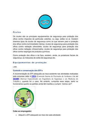 Ó c u l o s
Os óculos são os principais equipamentos de segurança para proteção dos
olhos contra impactos de partículas volantes, ou seja, soltas no ar. Existem
diversos tipos de óculos de segurança como os que servem para a proteção
dos olhos contra luminosidade intensa; óculos de segurança para proteção dos
olhos contra radiação ultravioleta; óculos de segurança para proteção dos
olhos contra radiação infravermelha; óculos de segurança para proteção dos
olhos contra respingos de produtos químicos;
Como proteção dos olhos e da face, existem, ainda, os protetores faciais de
segurança; as máscaras de solda de segurança etc.
E q u i p a m e n t o s d e p r o t e ç ã o
| 4/6
Controle e conservação dos EPI’s
A recomendação do EPI adequado ao risco existente nas atividades realizadas
pela empresa cabe à CIPA (Comissão Interna de Prevenção de Acidentes.) ou ao
SESMT (Serviço Especializado em Engenharia de Segurança e em Medicina do
Trabalho.), quando for o caso. No entanto, cumprida essa etapa, tanto os
funcionários quanto os patrões ainda têm tarefas a cumprir. Vamos ver?
Cabe ao empregador:
• Adquirir o EPI adequado ao risco de cada atividade;
 
