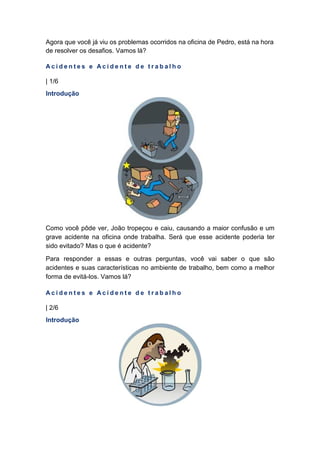 Agora que você já viu os problemas ocorridos na oficina de Pedro, está na hora
de resolver os desafios. Vamos lá?
A c i d e n t e s e A c i d e n t e d e t r a b a l h o
| 1/6
Introdução
Como você pôde ver, João tropeçou e caiu, causando a maior confusão e um
grave acidente na oficina onde trabalha. Será que esse acidente poderia ter
sido evitado? Mas o que é acidente?
Para responder a essas e outras perguntas, você vai saber o que são
acidentes e suas características no ambiente de trabalho, bem como a melhor
forma de evitá-los. Vamos lá?
A c i d e n t e s e A c i d e n t e d e t r a b a l h o
| 2/6
Introdução
 