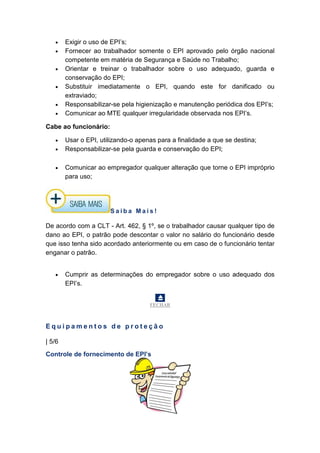 • Exigir o uso de EPI’s;
• Fornecer ao trabalhador somente o EPI aprovado pelo órgão nacional
competente em matéria de Segurança e Saúde no Trabalho;
• Orientar e treinar o trabalhador sobre o uso adequado, guarda e
conservação do EPI;
• Substituir imediatamente o EPI, quando este for danificado ou
extraviado;
• Responsabilizar-se pela higienização e manutenção periódica dos EPI’s;
• Comunicar ao MTE qualquer irregularidade observada nos EPI’s.
Cabe ao funcionário:
• Usar o EPI, utilizando-o apenas para a finalidade a que se destina;
• Responsabilizar-se pela guarda e conservação do EPI;
• Comunicar ao empregador qualquer alteração que torne o EPI impróprio
para uso;
S a i b a M a i s !
De acordo com a CLT - Art. 462, § 1º, se o trabalhador causar qualquer tipo de
dano ao EPI, o patrão pode descontar o valor no salário do funcionário desde
que isso tenha sido acordado anteriormente ou em caso de o funcionário tentar
enganar o patrão.
• Cumprir as determinações do empregador sobre o uso adequado dos
EPI’s.
FECHAR
E q u i p a m e n t o s d e p r o t e ç ã o
| 5/6
Controle de fornecimento de EPI’s
 