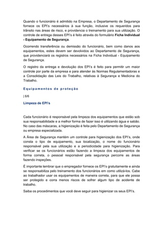 Quando o funcionário é admitido na Empresa, o Departamento de Segurança
fornece os EPI’s necessários à sua função, inclusive os requeridos para
trânsito nas áreas de risco, e providencia o treinamento para sua utilização. O
controle de entrega desses EPI’s é feito através do formulário Ficha Individual
- Equipamento de Segurança.
Ocorrendo transferência ou demissão do funcionário, bem como danos aos
equipamentos, estes devem ser devolvidos ao Departamento de Segurança,
que providenciará os registros necessários na Ficha Individual - Equipamento
de Segurança.
O registro da entrega e devolução dos EPI’s é feito para permitir um maior
controle por parte da empresa e para atender às Normas Regulamentadoras e
a Consolidação das Leis do Trabalho, relativas à Segurança e Medicina do
Trabalho.
E q u i p a m e n t o s d e p r o t e ç ã o
| 6/6
Limpeza de EPI’s
Cada funcionário é responsável pela limpeza dos equipamentos que estão sob
sua responsabilidade e a melhor forma de fazer isso é utilizando água e sabão.
No caso das máscaras, a higienização é feita pelo Departamento de Segurança
ou empresa especializada.
A Área de Segurança mantém um controle para higienização dos EPI’s, onde
consta o tipo de equipamento, sua localização, o nome do funcionário
responsável pela sua utilização e a periodicidade para higienização. Para
verificar se os funcionários estão fazendo a limpeza dos equipamentos de
forma correta, o pessoal responsável pela segurança percorre as áreas
fazendo inspeções.
É importante lembrar que o empregador fornece os EPI’s gratuitamente e ainda
se responsabiliza pelo treinamento dos funcionários em como utilizá-los. Cabe
ao trabalhador usar os equipamentos de maneira correta, para que ele possa
ser protegido e corra menos riscos de sofrer algum tipo de acidente de
trabalho.
Saiba os procedimentos que você deve seguir para higienizar os seus EPI’s.
 