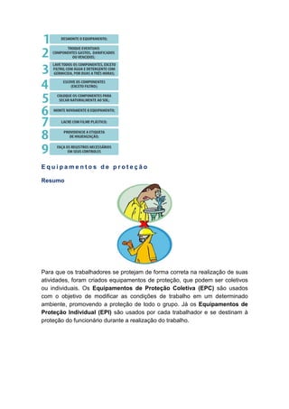 E q u i p a m e n t o s d e p r o t e ç ã o
Resumo
Para que os trabalhadores se protejam de forma correta na realização de suas
atividades, foram criados equipamentos de proteção, que podem ser coletivos
ou individuais. Os Equipamentos de Proteção Coletiva (EPC) são usados
com o objetivo de modificar as condições de trabalho em um determinado
ambiente, promovendo a proteção de todo o grupo. Já os Equipamentos de
Proteção Individual (EPI) são usados por cada trabalhador e se destinam à
proteção do funcionário durante a realização do trabalho.
 