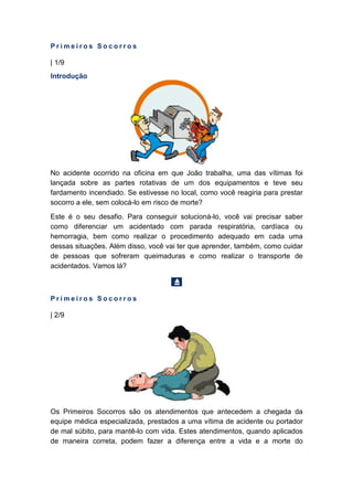 P r i m e i r o s S o c o r r o s
| 1/9
Introdução
No acidente ocorrido na oficina em que João trabalha, uma das vítimas foi
lançada sobre as partes rotativas de um dos equipamentos e teve seu
fardamento incendiado. Se estivesse no local, como você reagiria para prestar
socorro a ele, sem colocá-lo em risco de morte?
Este é o seu desafio. Para conseguir solucioná-lo, você vai precisar saber
como diferenciar um acidentado com parada respiratória, cardíaca ou
hemorragia, bem como realizar o procedimento adequado em cada uma
dessas situações. Além disso, você vai ter que aprender, também, como cuidar
de pessoas que sofreram queimaduras e como realizar o transporte de
acidentados. Vamos lá?
P r i m e i r o s S o c o r r o s
| 2/9
Os Primeiros Socorros são os atendimentos que antecedem a chegada da
equipe médica especializada, prestados a uma vítima de acidente ou portador
de mal súbito, para mantê-lo com vida. Estes atendimentos, quando aplicados
de maneira correta, podem fazer a diferença entre a vida e a morte do
 