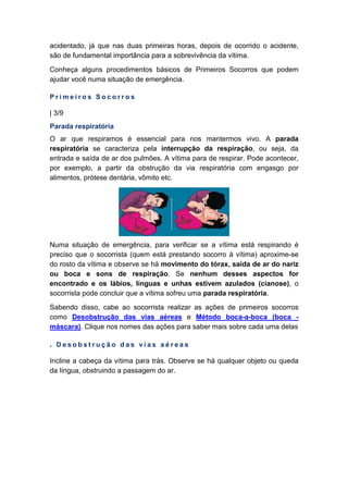 acidentado, já que nas duas primeiras horas, depois de ocorrido o acidente,
são de fundamental importância para a sobrevivência da vítima.
Conheça alguns procedimentos básicos de Primeiros Socorros que podem
ajudar você numa situação de emergência.
P r i m e i r o s S o c o r r o s
| 3/9
Parada respiratória
O ar que respiramos é essencial para nos mantermos vivo. A parada
respiratória se caracteriza pela interrupção da respiração, ou seja, da
entrada e saída de ar dos pulmões. A vítima para de respirar. Pode acontecer,
por exemplo, a partir da obstrução da via respiratória com engasgo por
alimentos, prótese dentária, vômito etc.
Numa situação de emergência, para verificar se a vítima está respirando é
preciso que o socorrista (quem está prestando socorro à vítima) aproxime-se
do rosto da vítima e observe se há movimento do tórax, saída de ar do nariz
ou boca e sons de respiração. Se nenhum desses aspectos for
encontrado e os lábios, línguas e unhas estivem azulados (cianose), o
socorrista pode concluir que a vítima sofreu uma parada respiratória.
Sabendo disso, cabe ao socorrista realizar as ações de primeiros socorros
como Desobstrução das vias aéreas e Método boca-a-boca (boca -
máscara). Clique nos nomes das ações para saber mais sobre cada uma delas
. D e s o b s t r u ç ã o d a s v i a s a é r e a s
Incline a cabeça da vítima para trás. Observe se há qualquer objeto ou queda
da língua, obstruindo a passagem do ar.
 