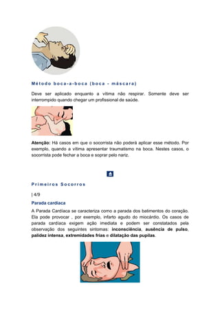 M é t o d o b o c a - a - b o c a ( b o c a - m á s c a r a )
Deve ser aplicado enquanto a vítima não respirar. Somente deve ser
interrompido quando chegar um profissional de saúde.
Atenção: Há casos em que o socorrista não poderá aplicar esse método. Por
exemplo, quando a vítima apresentar traumatismo na boca. Nestes casos, o
socorrista pode fechar a boca e soprar pelo nariz.
P r i m e i r o s S o c o r r o s
| 4/9
Parada cardíaca
A Parada Cardíaca se caracteriza como a parada dos batimentos do coração.
Ela pode provocar , por exemplo, infarto agudo do miocárdio. Os casos de
parada cardíaca exigem ação imediata e podem ser constatados pela
observação dos seguintes sintomas: inconsciência, ausência de pulso,
palidez intensa, extremidades frias e dilatação das pupilas.
 