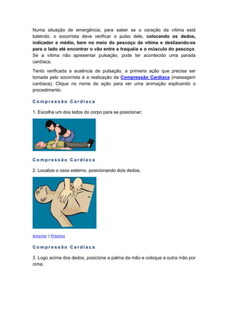 Numa situação de emergência, para saber se o coração da vítima está
batendo, o socorrista deve verificar o pulso dele, colocando os dedos,
indicador e médio, bem no meio do pescoço da vítima e deslizando-os
para o lado até encontrar o vão entre a traquéia e o músculo do pescoço.
Se a vítima não apresentar pulsação, pode ter acontecido uma parada
cardíaca.
Tento verificada a ausência de pulsação, a primeira ação que precisa ser
tomada pelo socorrista é a realização da Compressão Cardíaca (massagem
cardíaca). Clique no nome da ação para ver uma animação explicando o
procedimento.
C o m p r e s s ã o C a r d í a c a
1. Escolha um dos lados do corpo para se posicionar;
C o m p r e s s ã o C a r d í a c a
2. Localize o osso esterno, posicionando dois dedos;
Anterior | Próximo
C o m p r e s s ã o C a r d í a c a
3. Logo acima dos dedos, posicione a palma da mão e coloque a outra mão por
cima;
 