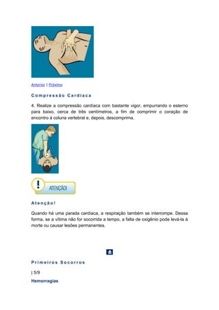 Anterior | Próximo
C o m p r e s s ã o C a r d í a c a
4. Realize a compressão cardíaca com bastante vigor, empurrando o esterno
para baixo, cerca de três centímetros, a fim de comprimir o coração de
encontro à coluna vertebral e, depois, descomprima.
A t e n ç ã o !
Quando há uma parada cardíaca, a respiração também se interrompe. Dessa
forma, se a vítima não for socorrida a tempo, a falta de oxigênio pode levá-la à
morte ou causar lesões permanentes.
P r i m e i r o s S o c o r r o s
| 5/9
Hemorragias
 