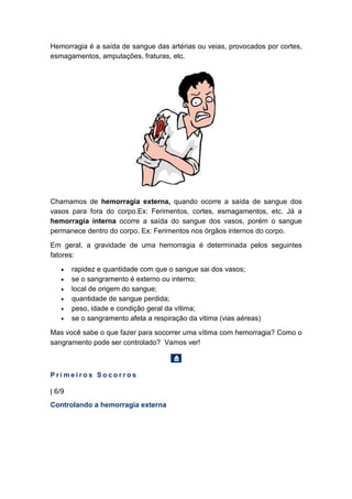 Hemorragia é a saída de sangue das artérias ou veias, provocados por cortes,
esmagamentos, amputações, fraturas, etc.
Chamamos de hemorragia externa, quando ocorre a saída de sangue dos
vasos para fora do corpo.Ex: Ferimentos, cortes, esmagamentos, etc. Já a
hemorragia interna ocorre a saída do sangue dos vasos, porém o sangue
permanece dentro do corpo. Ex: Ferimentos nos órgãos internos do corpo.
Em geral, a gravidade de uma hemorragia é determinada pelos seguintes
fatores:
• rapidez e quantidade com que o sangue sai dos vasos;
• se o sangramento é externo ou interno;
• local de origem do sangue;
• quantidade de sangue perdida;
• peso, idade e condição geral da vítima;
• se o sangramento afeta a respiração da vitima (vias aéreas)
Mas você sabe o que fazer para socorrer uma vítima com hemorragia? Como o
sangramento pode ser controlado? Vamos ver!
P r i m e i r o s S o c o r r o s
| 6/9
Controlando a hemorragia externa
 
